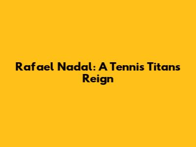Rafael Nadal: A Tennis Titan's Reign