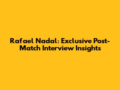 Rafael Nadal: Exclusive Post-Match Interview Insights
