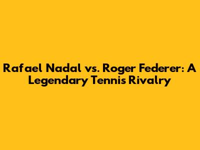 Rafael Nadal vs. Roger Federer: A Legendary Tennis Rivalry