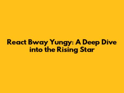 React Bway Yungy: A Deep Dive into the Rising Star