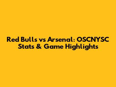 Red Bulls vs Arsenal: OSCNYSC Stats & Game Highlights