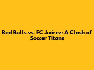 Red Bulls vs. FC Juárez: A Clash of Soccer Titans