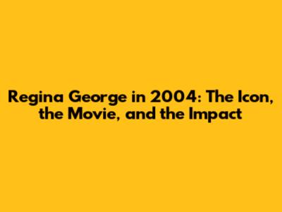 Regina George in 2004: The Icon, the Movie, and the Impact