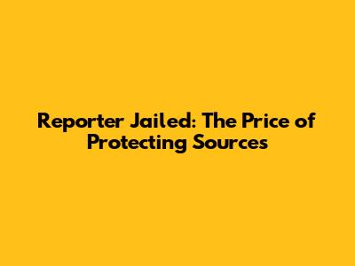 Reporter Jailed: The Price of Protecting Sources