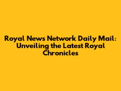 Royal News Network Daily Mail: Unveiling the Latest Royal Chronicles