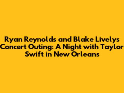 Ryan Reynolds and Blake Lively's Concert Outing: A Night with Taylor Swift in New Orleans