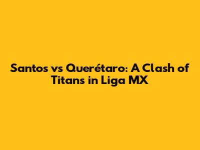 Santos vs Querétaro: A Clash of Titans in Liga MX