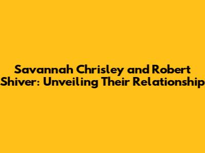 Savannah Chrisley and Robert Shiver: Unveiling Their Relationship