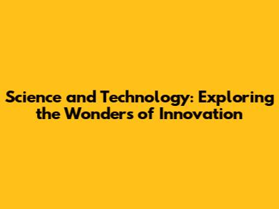 Science and Technology: Exploring the Wonders of Innovation