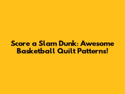 Score a Slam Dunk: Awesome Basketball Quilt Patterns!