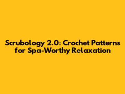 Scrubology 2.0: Crochet Patterns for Spa-Worthy Relaxation