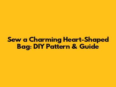 Sew a Charming Heart-Shaped Bag: DIY Pattern & Guide