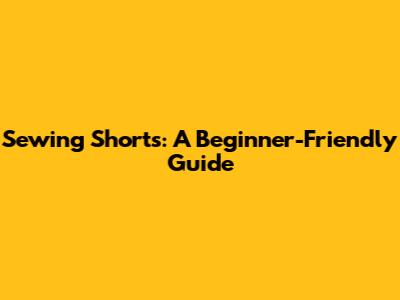 Sewing Shorts: A Beginner-Friendly Guide