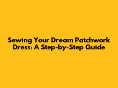 Sewing Your Dream Patchwork Dress: A Step-by-Step Guide