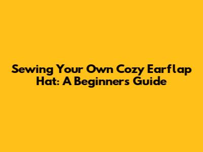 Sewing Your Own Cozy Earflap Hat: A Beginner's Guide