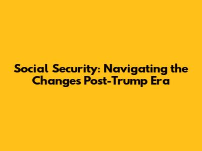 Social Security: Navigating the Changes Post-Trump Era