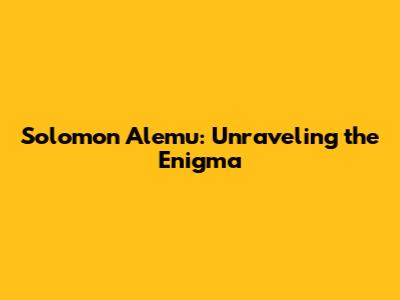 Solomon Alemu: Unraveling the Enigma
