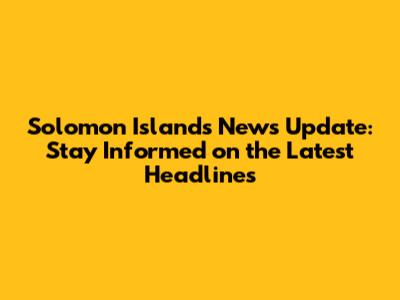 Solomon Islands News Update: Stay Informed on the Latest Headlines