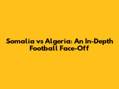 Somalia vs Algeria: An In-Depth Football Face-Off