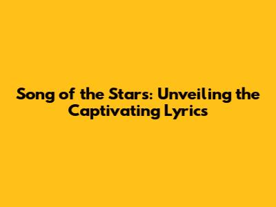 Song of the Stars: Unveiling the Captivating Lyrics