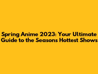 Spring Anime 2023: Your Ultimate Guide to the Season's Hottest Shows