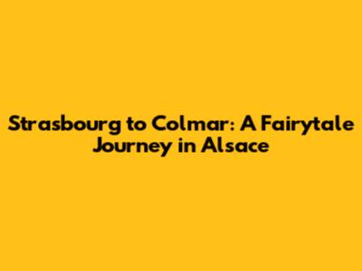 Strasbourg to Colmar: A Fairytale Journey in Alsace
