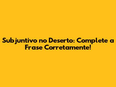 Subjuntivo no Deserto: Complete a Frase Corretamente!
