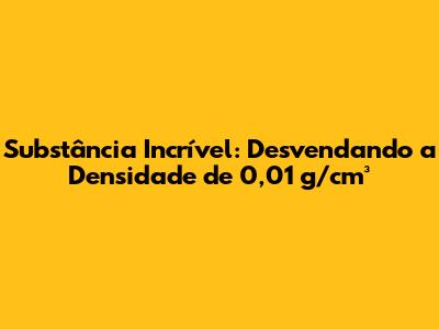 Substância Incrível: Desvendando a Densidade de 0,01 g/cm³