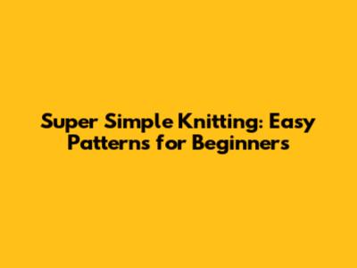 Super Simple Knitting: Easy Patterns for Beginners