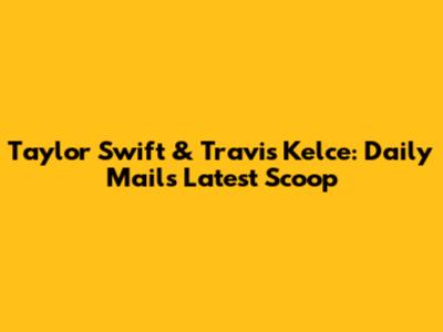 Taylor Swift & Travis Kelce: Daily Mail's Latest Scoop