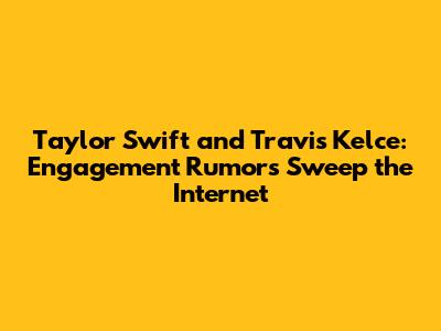 Taylor Swift and Travis Kelce: Engagement Rumors Sweep the Internet