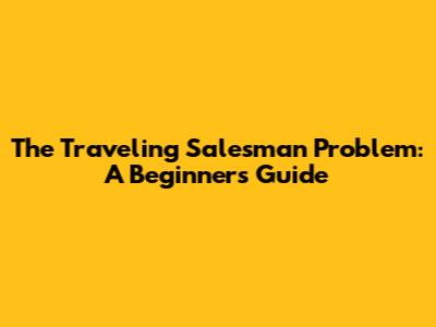 The Traveling Salesman Problem: A Beginner's Guide