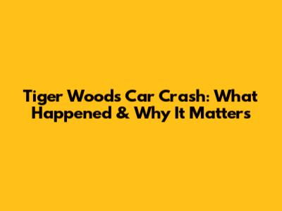 Tiger Woods' Car Crash: What Happened & Why It Matters