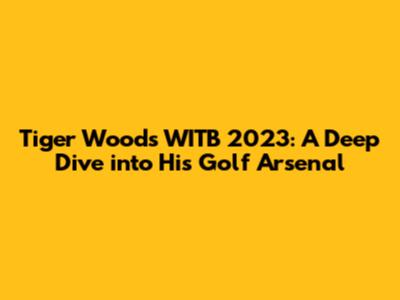Tiger Woods' WITB 2023: A Deep Dive into His Golf Arsenal