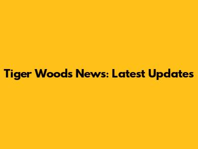 Tiger Woods News: Latest Updates