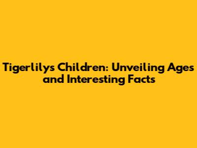 Tigerlily's Children: Unveiling Ages and Interesting Facts