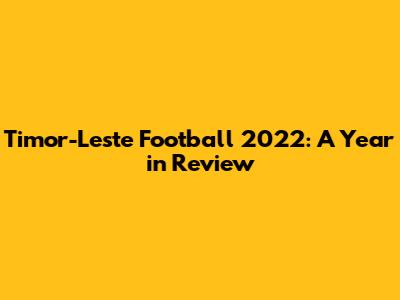 Timor-Leste Football 2022: A Year in Review