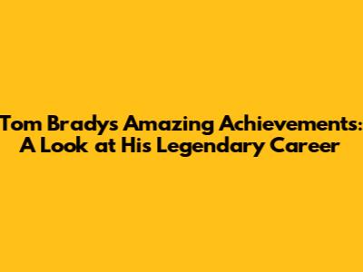 Tom Brady's Amazing Achievements: A Look at His Legendary Career