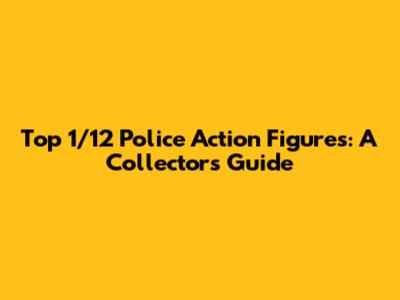 Top 1/12 Police Action Figures: A Collector's Guide