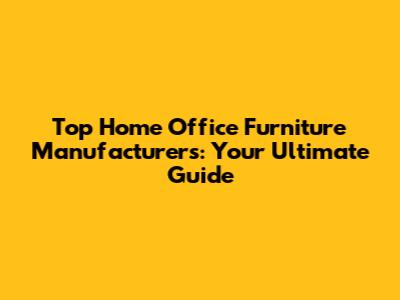 Top Home Office Furniture Manufacturers: Your Ultimate Guide