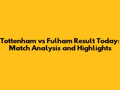 Tottenham vs Fulham Result Today: Match Analysis and Highlights