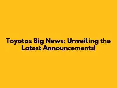 Toyota's Big News: Unveiling the Latest Announcements!