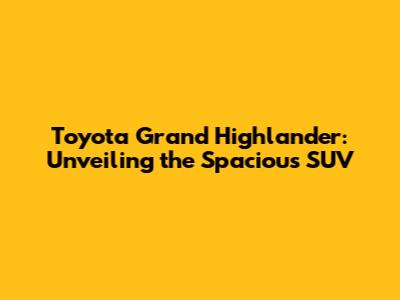 Toyota Grand Highlander: Unveiling the Spacious SUV