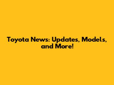 Toyota News: Updates, Models, and More!