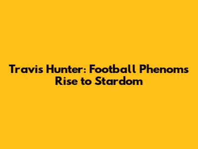 Travis Hunter: Football Phenom's Rise to Stardom