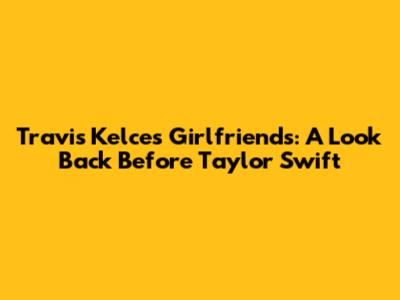 Travis Kelce's Girlfriends: A Look Back Before Taylor Swift