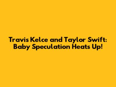 Travis Kelce and Taylor Swift: Baby Speculation Heats Up!