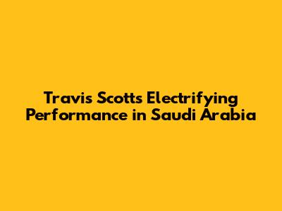 Travis Scott's Electrifying Performance in Saudi Arabia