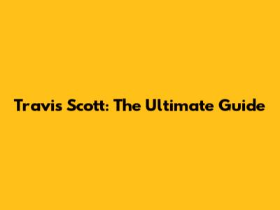 Travis Scott: The Ultimate Guide