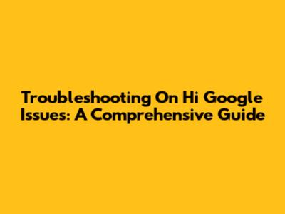 Troubleshooting 'On Hi Google' Issues: A Comprehensive Guide